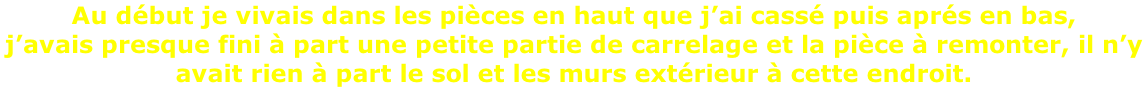 Au début je vivais dans les pièces en haut que j’ai cassé puis aprés en bas,  j’avais presque fini à part une petite partie de carrelage et la pièce à remonter, il n’y  avait rien à part le sol et les murs extérieur à cette endroit.